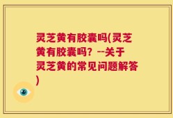 灵芝黄有胶囊吗(灵芝黄有胶囊吗？--关于灵芝黄的常见问题解答)