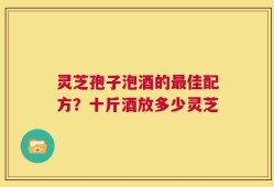 灵芝孢子泡酒的最佳配方？十斤酒放多少灵芝