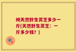 纯天然野生灵芝多少一斤(天然野生灵芝：一斤多少钱？)