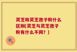 灵芝和灵芝孢子粉什么区别(灵芝与灵芝孢子粉有什么不同？)