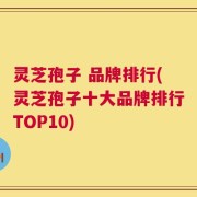 灵芝孢子 品牌排行(灵芝孢子十大品牌排行TOP10)