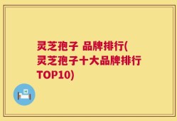 灵芝孢子 品牌排行(灵芝孢子十大品牌排行TOP10)