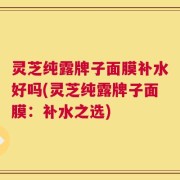 灵芝纯露牌子面膜补水好吗(灵芝纯露牌子面膜：补水之选)