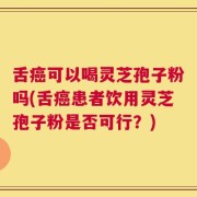 舌癌可以喝灵芝孢子粉吗(舌癌患者饮用灵芝孢子粉是否可行？)