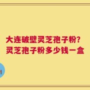 大连破壁灵芝孢子粉？灵芝孢子粉多少钱一盒