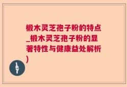 椴木灵芝孢子粉的特点_椴木灵芝孢子粉的显著特性与健康益处解析)