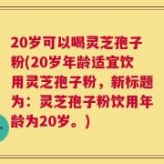 20岁可以喝灵芝孢子粉(20岁年龄适宜饮用灵芝孢子粉，新标题为：灵芝孢子粉饮用年龄为20岁。)