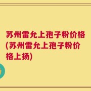 苏州雷允上孢子粉价格(苏州雷允上孢子粉价格上扬)