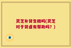 灵芝补肾生精吗(灵芝对于肾虚有帮助吗？)