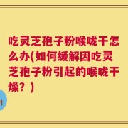 吃灵芝孢子粉喉咙干怎么办(如何缓解因吃灵芝孢子粉引起的喉咙干燥？)
