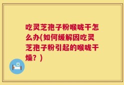 吃灵芝孢子粉喉咙干怎么办(如何缓解因吃灵芝孢子粉引起的喉咙干燥？)