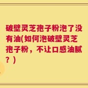 破壁灵芝孢子粉泡了没有油(如何泡破壁灵芝孢子粉，不让口感油腻？)