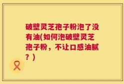 破壁灵芝孢子粉泡了没有油(如何泡破壁灵芝孢子粉，不让口感油腻？)
