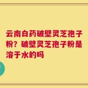 云南白药破壁灵芝孢子粉？破壁灵芝孢子粉是溶于水的吗