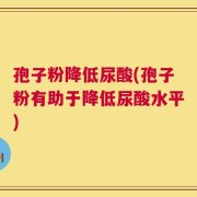 孢子粉降低尿酸(孢子粉有助于降低尿酸水平)