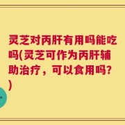 灵芝对丙肝有用吗能吃吗(灵芝可作为丙肝辅助治疗，可以食用吗？)
