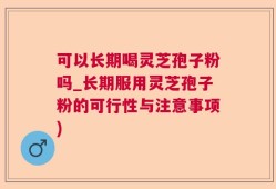 可以长期喝灵芝孢子粉吗_长期服用灵芝孢子粉的可行性与注意事项)