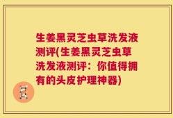 生姜黑灵芝虫草洗发液测评(生姜黑灵芝虫草洗发液测评：你值得拥有的头皮护理神器)