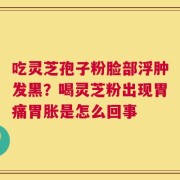 吃灵芝孢子粉脸部浮肿发黑？喝灵芝粉出现胃痛胃胀是怎么回事