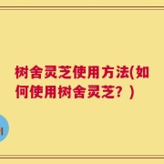 树舍灵芝使用方法(如何使用树舍灵芝？)