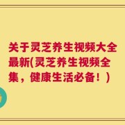 关于灵芝养生视频大全最新(灵芝养生视频全集，健康生活必备！)