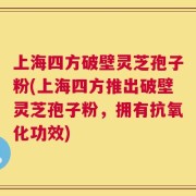 上海四方破壁灵芝孢子粉(上海四方推出破壁灵芝孢子粉，拥有抗氧化功效)