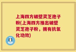 上海四方破壁灵芝孢子粉(上海四方推出破壁灵芝孢子粉，拥有抗氧化功效)