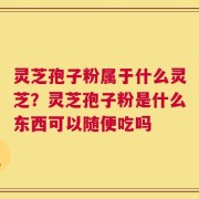 灵芝孢子粉属于什么灵芝？灵芝孢子粉是什么东西可以随便吃吗