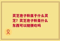 灵芝孢子粉属于什么灵芝？灵芝孢子粉是什么东西可以随便吃吗
