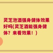 灵芝泡酒强身健体效果好吗(灵芝酒能强身健体？来看效果！)