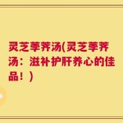 灵芝荸荠汤(灵芝荸荠汤：滋补护肝养心的佳品！)