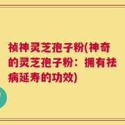 祯神灵芝孢子粉(神奇的灵芝孢子粉：拥有祛病延寿的功效)