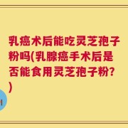 乳癌术后能吃灵芝孢子粉吗(乳腺癌手术后是否能食用灵芝孢子粉？)