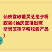 仙庆堂破壁灵芝孢子粉胶囊i(仙庆堂推出破壁灵芝孢子粉胶囊产品)