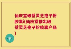 仙庆堂破壁灵芝孢子粉胶囊i(仙庆堂推出破壁灵芝孢子粉胶囊产品)