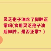 灵芝孢子油吃了脚肿正常吗(食用灵芝孢子油后脚肿，是否正常？)