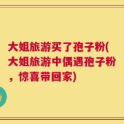 大姐旅游买了孢子粉(大姐旅游中偶遇孢子粉，惊喜带回家)