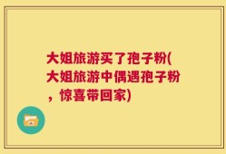 大姐旅游买了孢子粉(大姐旅游中偶遇孢子粉，惊喜带回家)