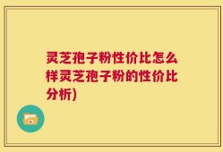 灵芝孢子粉性价比怎么样灵芝孢子粉的性价比分析)