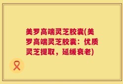 美罗高端灵芝胶囊(美罗高端灵芝胶囊：优质灵芝提取，延缓衰老)