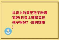 抖音上的灵芝孢子粉哪家好(抖音上哪家灵芝孢子粉好？-选购攻略)