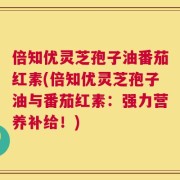 倍知优灵芝孢子油番茄红素(倍知优灵芝孢子油与番茄红素：强力营养补给！)