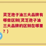 灵芝孢子油三大品牌有哪些区别(灵芝孢子油三大品牌的区别在哪里？)