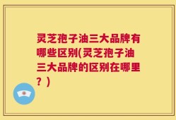 灵芝孢子油三大品牌有哪些区别(灵芝孢子油三大品牌的区别在哪里？)