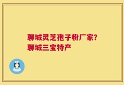 聊城灵芝孢子粉厂家？聊城三宝特产