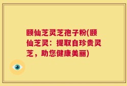颐仙芝灵芝孢子粉(颐仙芝灵：提取自珍贵灵芝，助您健康美丽)