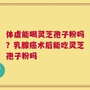 体虚能喝灵芝孢子粉吗？乳腺癌术后能吃灵芝孢子粉吗