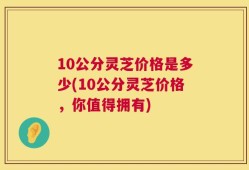 10公分灵芝价格是多少(10公分灵芝价格，你值得拥有)