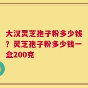 大汉灵芝孢子粉多少钱？灵芝孢子粉多少钱一盒200克