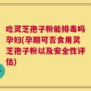 吃灵芝孢子粉能排毒吗孕妇(孕期可否食用灵芝孢子粉以及安全性评估)